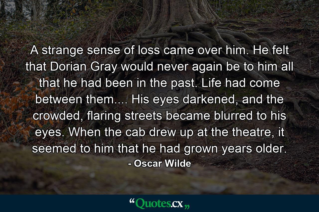 A strange sense of loss came over him. He felt that Dorian Gray would never again be to him all that he had been in the past. Life had come between them.... His eyes darkened, and the crowded, flaring streets became blurred to his eyes. When the cab drew up at the theatre, it seemed to him that he had grown years older. - Quote by Oscar Wilde