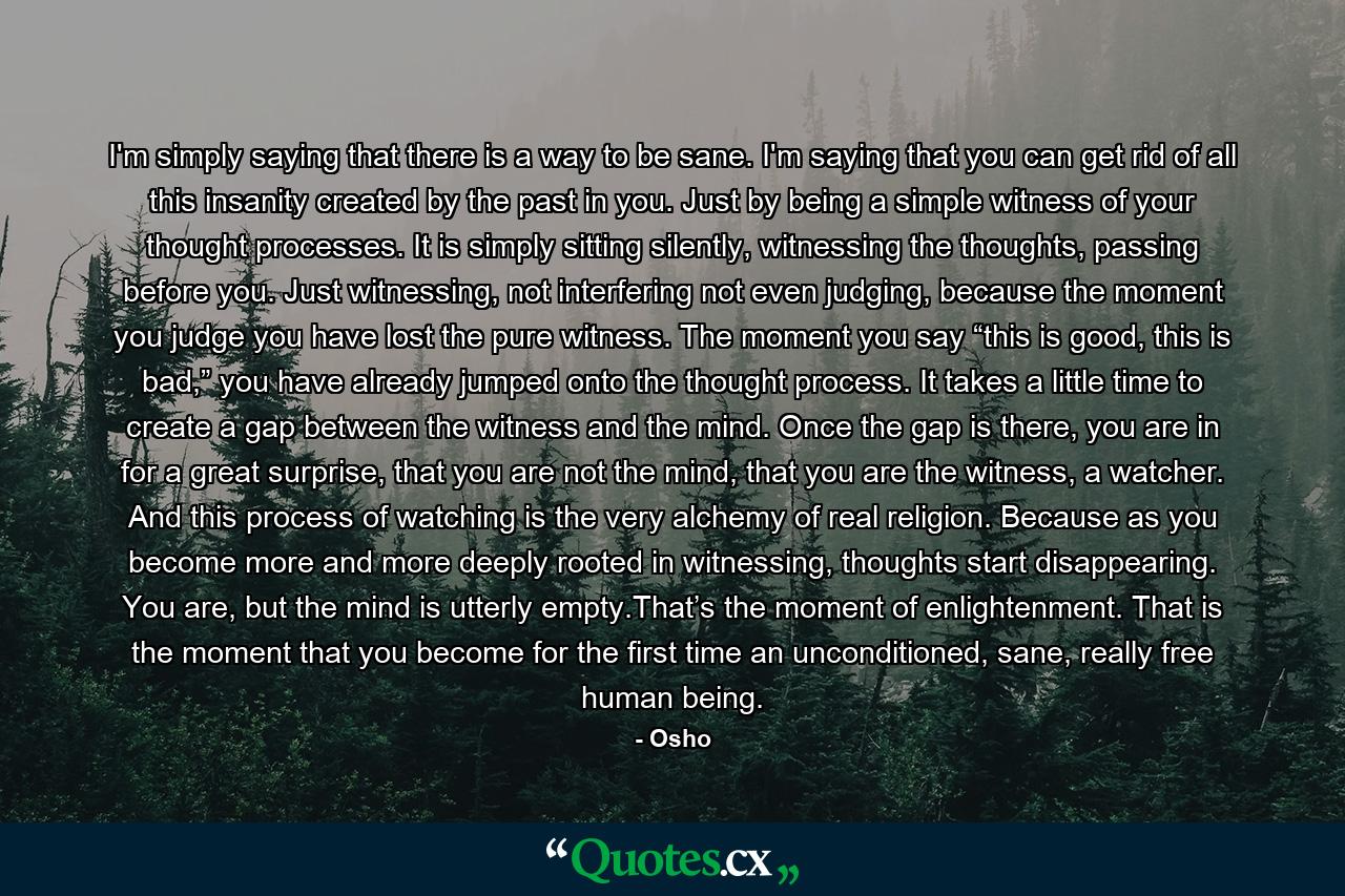 I'm simply saying that there is a way to be sane. I'm saying that you can get rid of all this insanity created by the past in you. Just by being a simple witness of your thought processes. It is simply sitting silently, witnessing the thoughts, passing before you. Just witnessing, not interfering not even judging, because the moment you judge you have lost the pure witness. The moment you say “this is good, this is bad,” you have already jumped onto the thought process. It takes a little time to create a gap between the witness and the mind. Once the gap is there, you are in for a great surprise, that you are not the mind, that you are the witness, a watcher. And this process of watching is the very alchemy of real religion. Because as you become more and more deeply rooted in witnessing, thoughts start disappearing. You are, but the mind is utterly empty.That’s the moment of enlightenment. That is the moment that you become for the first time an unconditioned, sane, really free human being. - Quote by Osho