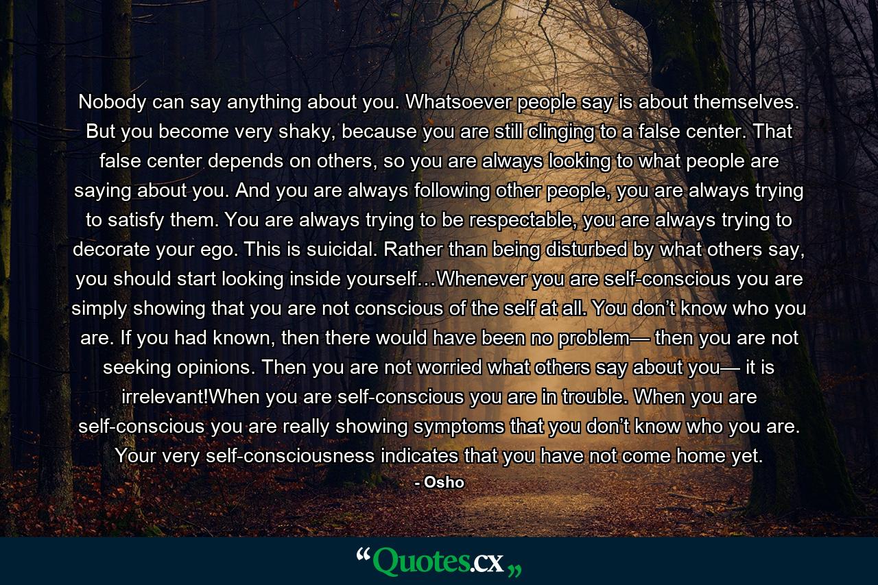 Nobody can say anything about you. Whatsoever people say is about themselves. But you become very shaky, because you are still clinging to a false center. That false center depends on others, so you are always looking to what people are saying about you. And you are always following other people, you are always trying to satisfy them. You are always trying to be respectable, you are always trying to decorate your ego. This is suicidal. Rather than being disturbed by what others say, you should start looking inside yourself…Whenever you are self-conscious you are simply showing that you are not conscious of the self at all. You don’t know who you are. If you had known, then there would have been no problem— then you are not seeking opinions. Then you are not worried what others say about you— it is irrelevant!When you are self-conscious you are in trouble. When you are self-conscious you are really showing symptoms that you don’t know who you are. Your very self-consciousness indicates that you have not come home yet. - Quote by Osho