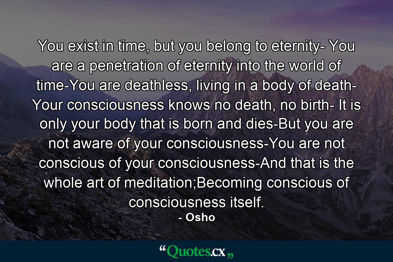 You exist in time, but you belong to eternity- You are a penetration of eternity into the world of time-You are deathless, living in a body of death- Your consciousness knows no death, no birth- It is only your body that is born and dies-But you are not aware of your consciousness-You are not conscious of your consciousness-And that is the whole art of meditation;Becoming conscious of consciousness itself. - Quote by Osho