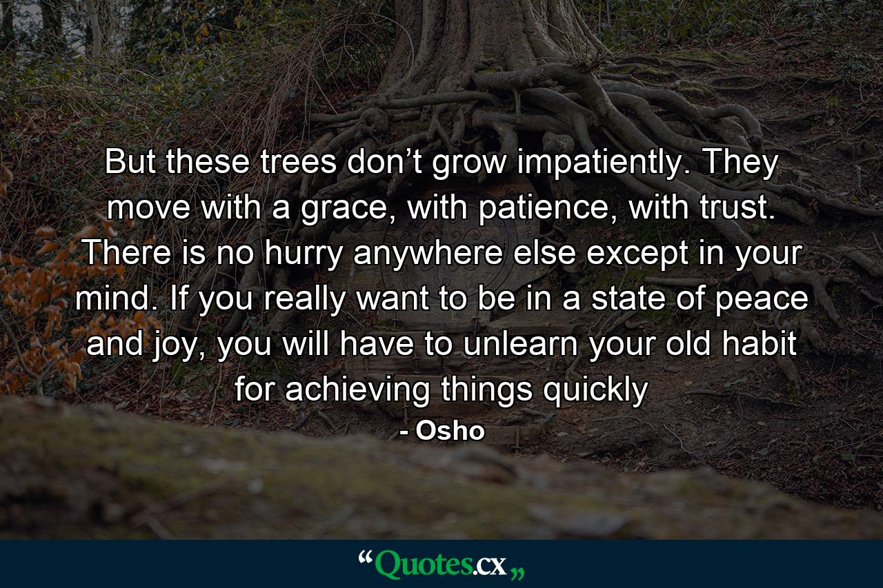 But these trees don’t grow impatiently. They move with a grace, with patience, with trust. There is no hurry anywhere else except in your mind. If you really want to be in a state of peace and joy, you will have to unlearn your old habit for achieving things quickly - Quote by Osho