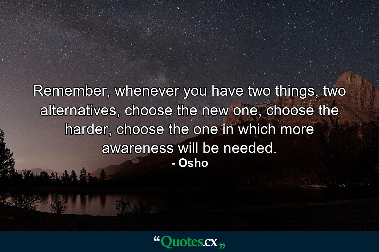 Remember, whenever you have two things, two alternatives, choose the new one, choose the harder, choose the one in which more awareness will be needed. - Quote by Osho