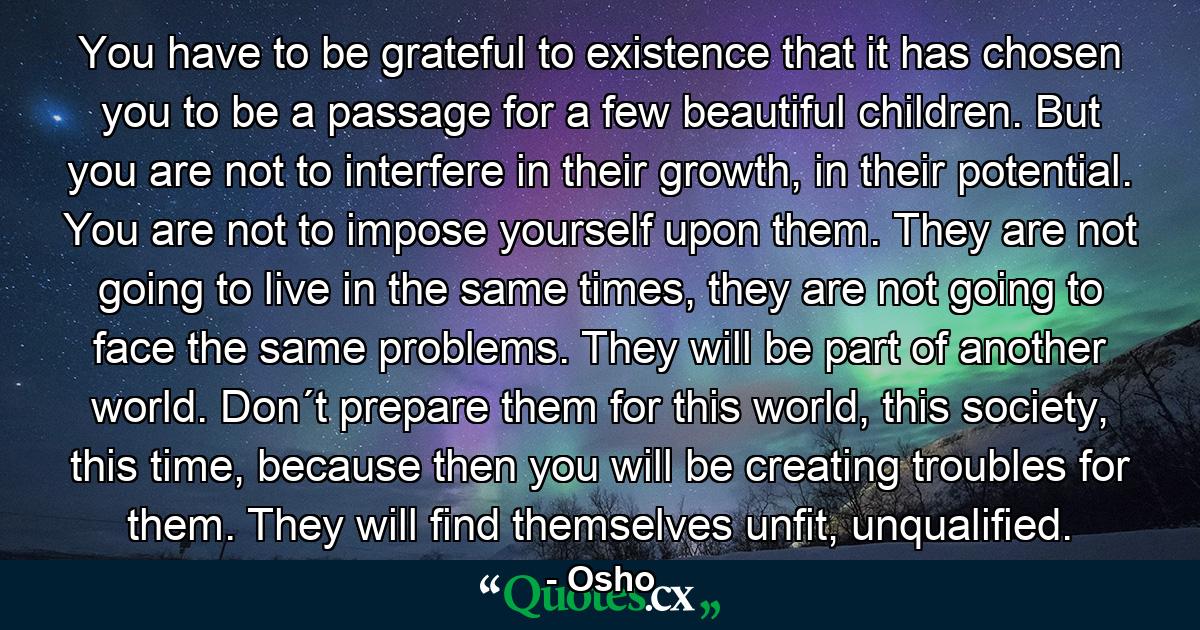 You have to be grateful to existence that it has chosen you to be a passage for a few beautiful children. But you are not to interfere in their growth, in their potential. You are not to impose yourself upon them. They are not going to live in the same times, they are not going to face the same problems. They will be part of another world. Don´t prepare them for this world, this society, this time, because then you will be creating troubles for them. They will find themselves unfit, unqualified. - Quote by Osho