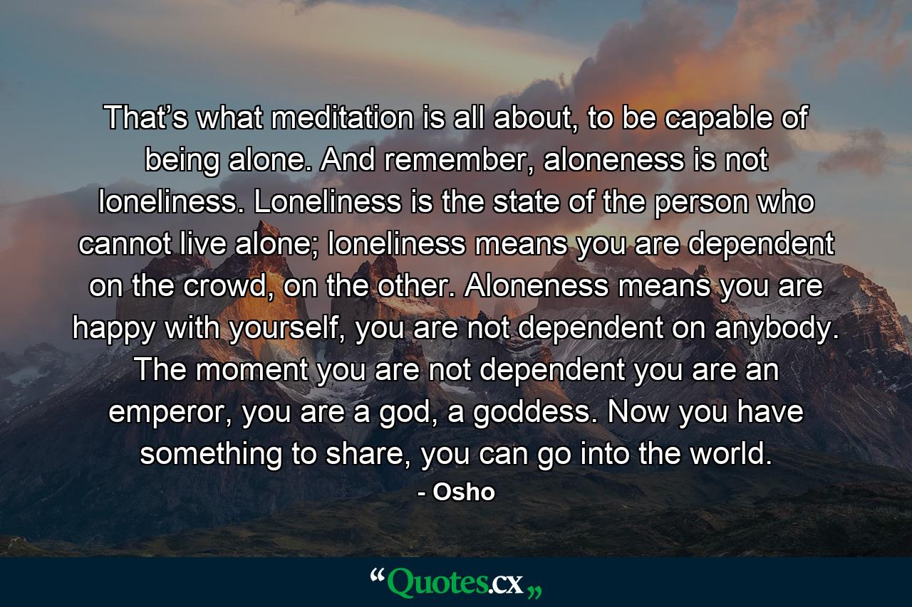 That’s what meditation is all about, to be capable of being alone. And remember, aloneness is not loneliness. Loneliness is the state of the person who cannot live alone; loneliness means you are dependent on the crowd, on the other. Aloneness means you are happy with yourself, you are not dependent on anybody. The moment you are not dependent you are an emperor, you are a god, a goddess. Now you have something to share, you can go into the world. - Quote by Osho