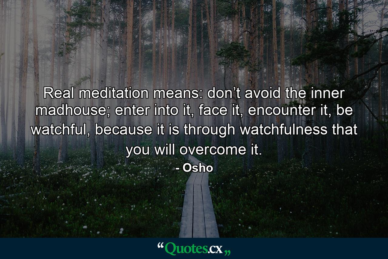 Real meditation means: don’t avoid the inner madhouse; enter into it, face it, encounter it, be watchful, because it is through watchfulness that you will overcome it. - Quote by Osho