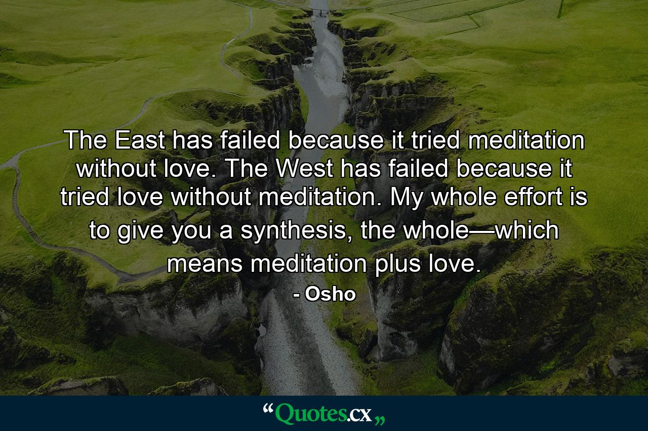 The East has failed because it tried meditation without love. The West has failed because it tried love without meditation. My whole effort is to give you a synthesis, the whole—which means meditation plus love. - Quote by Osho