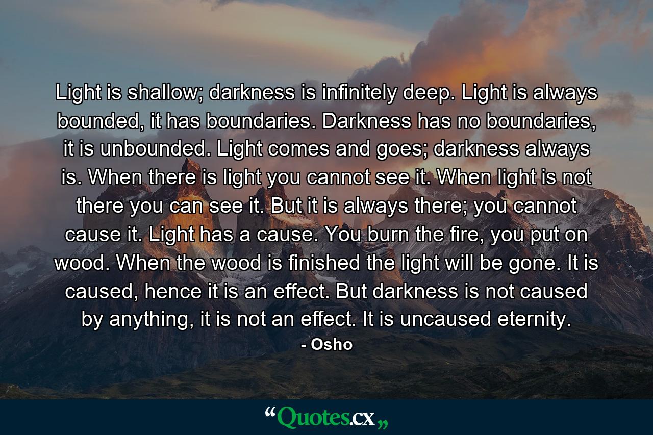 Light is shallow; darkness is infinitely deep. Light is always bounded, it has boundaries. Darkness has no boundaries, it is unbounded. Light comes and goes; darkness always is. When there is light you cannot see it. When light is not there you can see it. But it is always there; you cannot cause it. Light has a cause. You burn the fire, you put on wood. When the wood is finished the light will be gone. It is caused, hence it is an effect. But darkness is not caused by anything, it is not an effect. It is uncaused eternity. - Quote by Osho