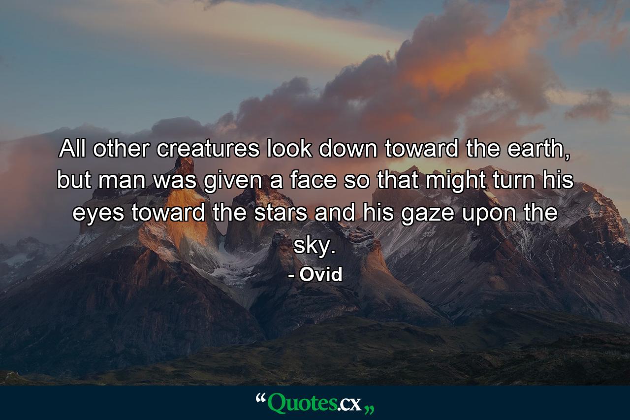 All other creatures look down toward the earth, but man was given a face so that might turn his eyes toward the stars and his gaze upon the sky. - Quote by Ovid