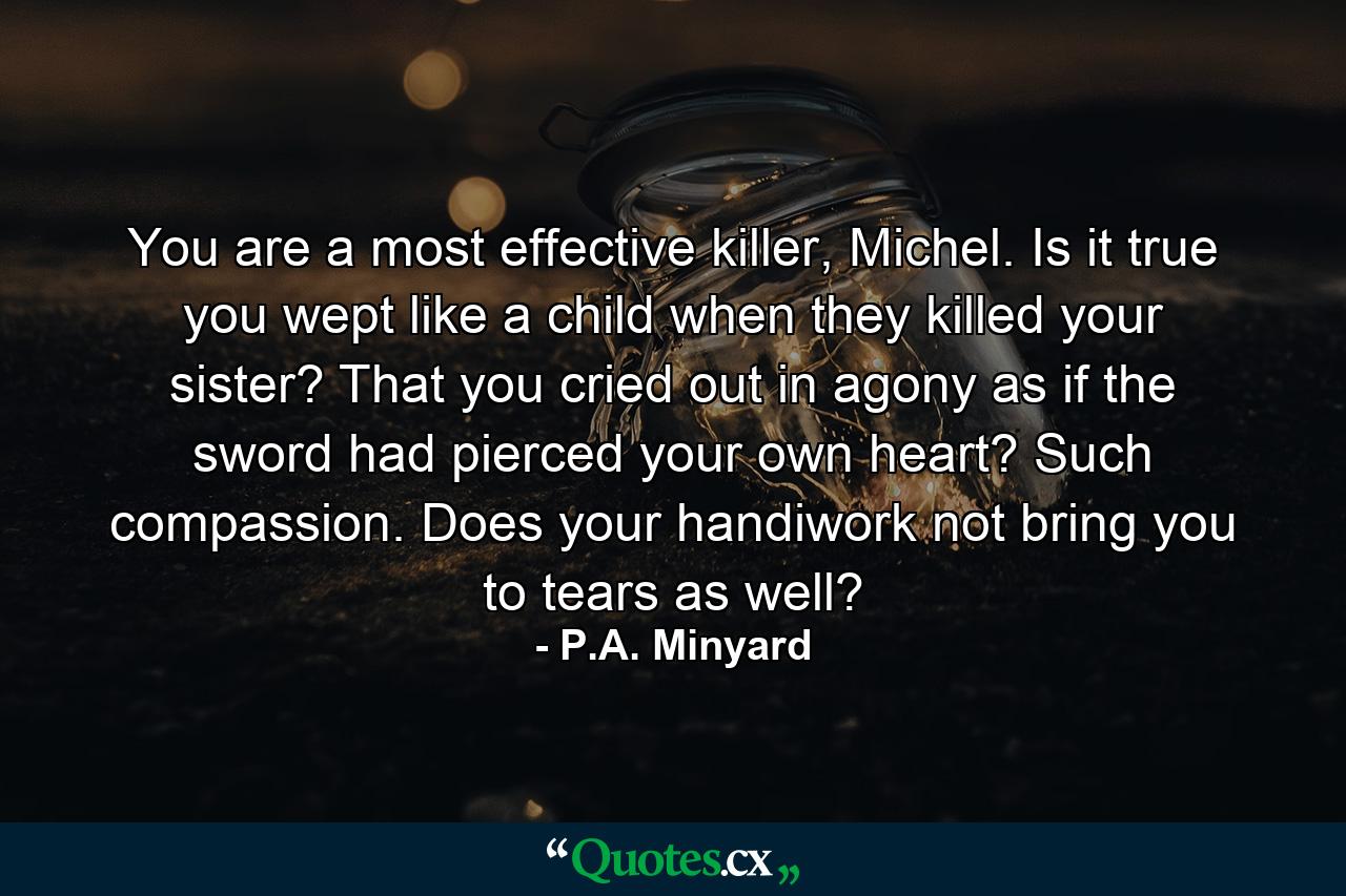 You are a most effective killer, Michel. Is it true you wept like a child when they killed your sister? That you cried out in agony as if the sword had pierced your own heart? Such compassion. Does your handiwork not bring you to tears as well? - Quote by P.A. Minyard