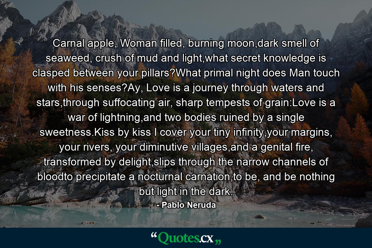 Carnal apple, Woman filled, burning moon,dark smell of seaweed, crush of mud and light,what secret knowledge is clasped between your pillars?What primal night does Man touch with his senses?Ay, Love is a journey through waters and stars,through suffocating air, sharp tempests of grain:Love is a war of lightning,and two bodies ruined by a single sweetness.Kiss by kiss I cover your tiny infinity,your margins, your rivers, your diminutive villages,and a genital fire, transformed by delight,slips through the narrow channels of bloodto precipitate a nocturnal carnation,to be, and be nothing but light in the dark. - Quote by Pablo Neruda