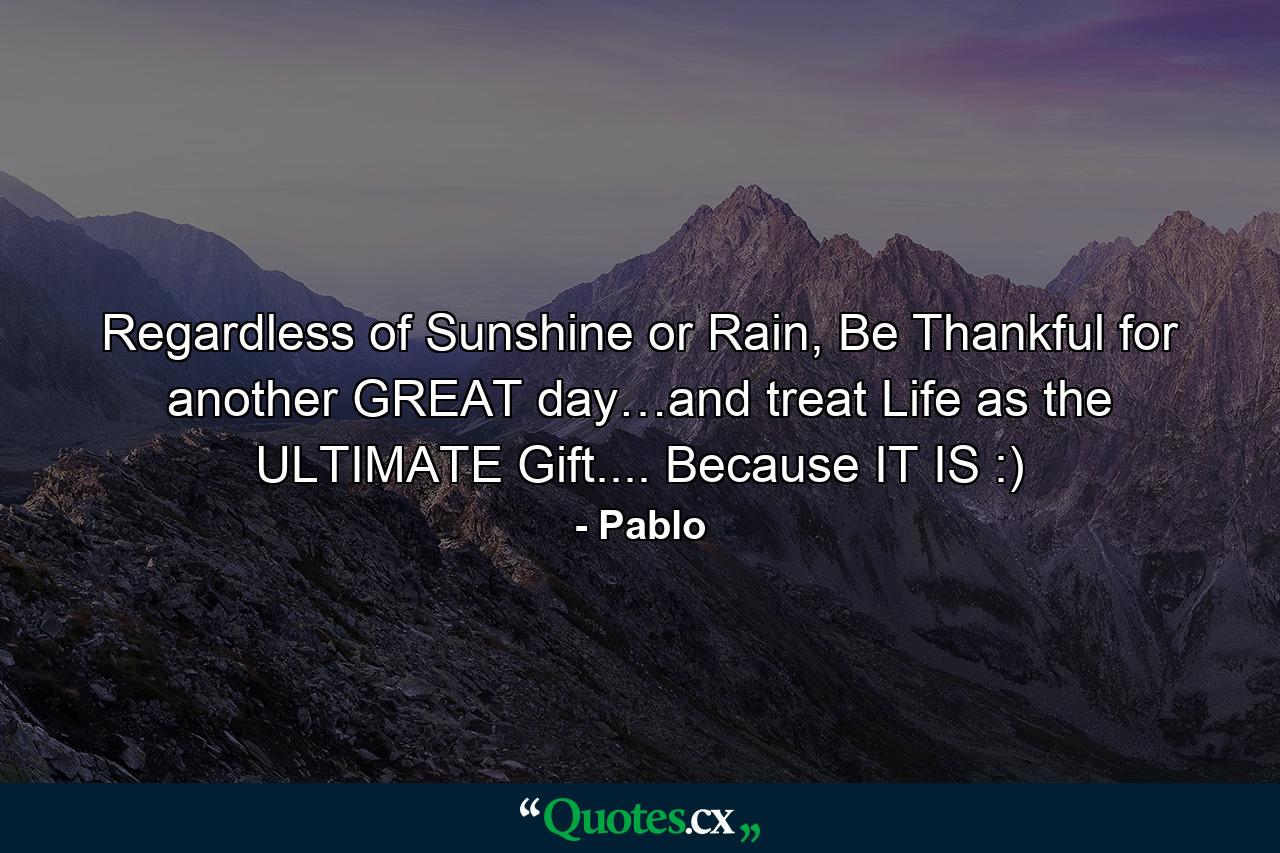 Regardless of Sunshine or Rain, Be Thankful for another GREAT day…and treat Life as the ULTIMATE Gift.... Because IT IS :) - Quote by Pablo