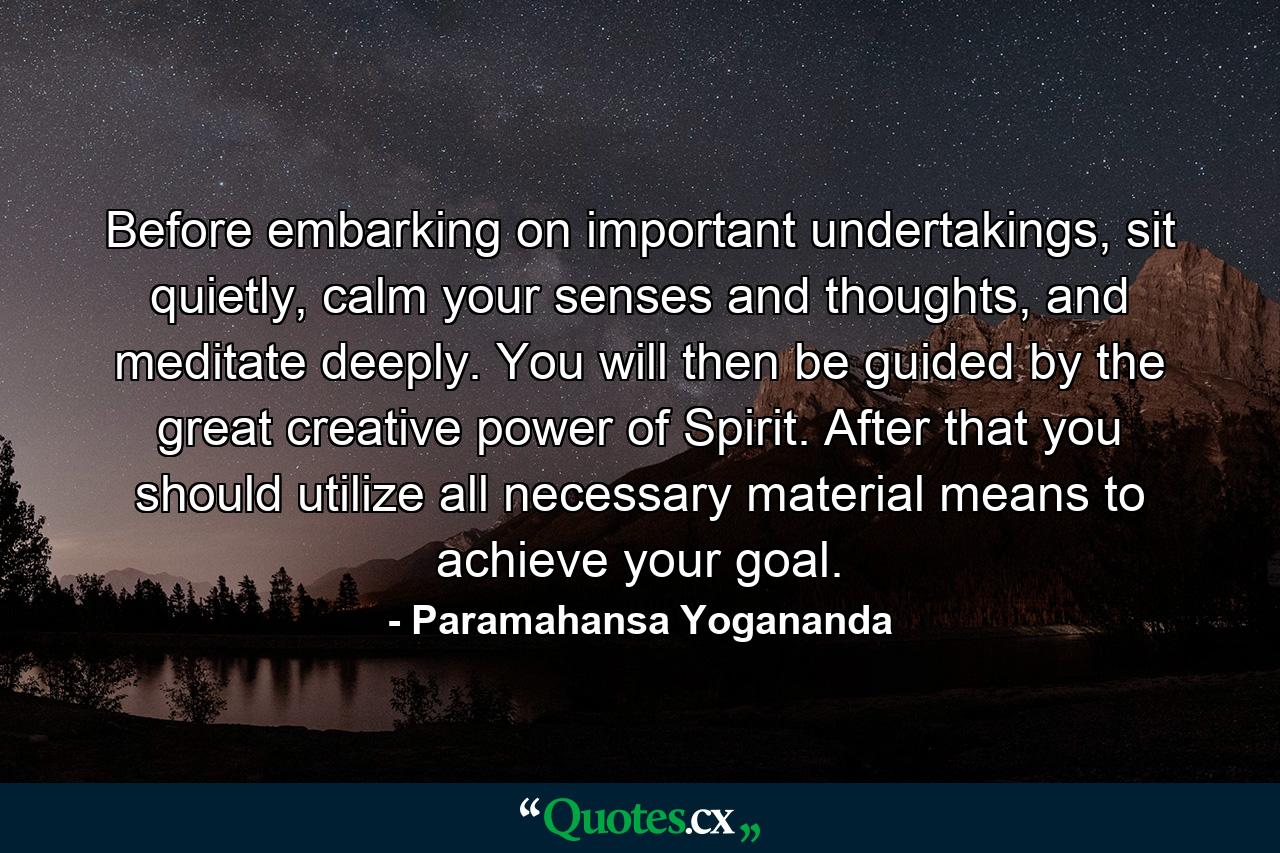 Before embarking on important undertakings, sit quietly, calm your senses and thoughts, and meditate deeply. You will then be guided by the great creative power of Spirit. After that you should utilize all necessary material means to achieve your goal. - Quote by Paramahansa Yogananda