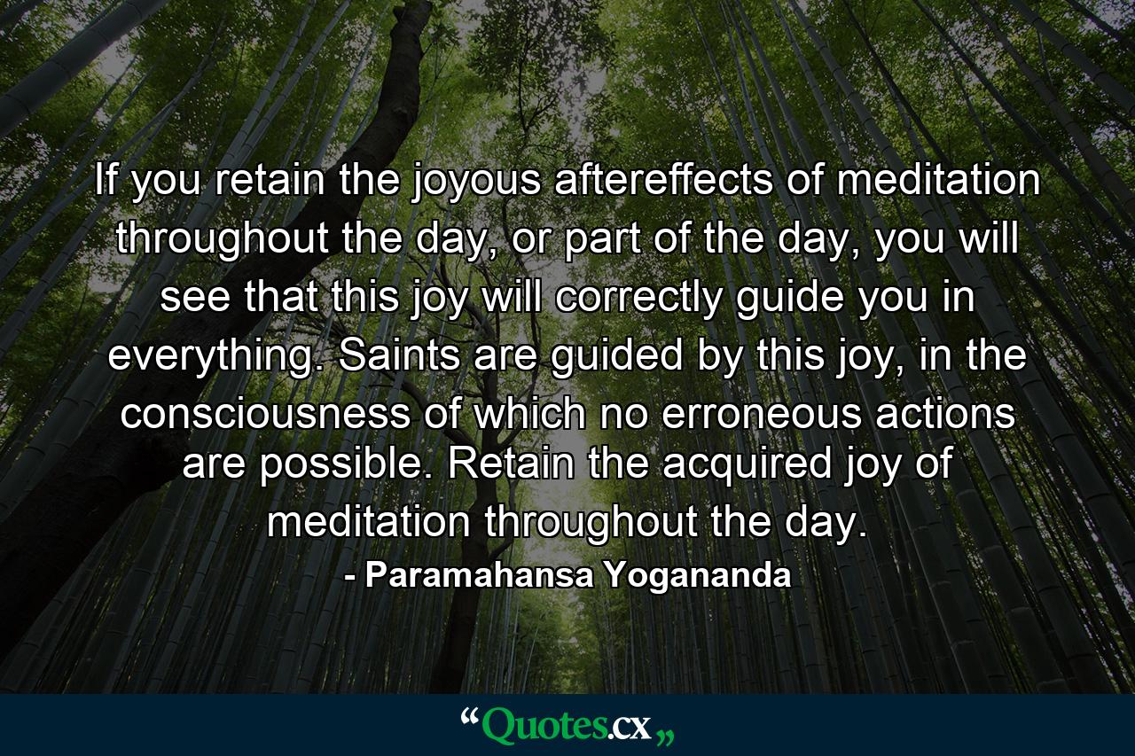 If you retain the joyous aftereffects of meditation throughout the day, or part of the day, you will see that this joy will correctly guide you in everything. Saints are guided by this joy, in the consciousness of which no erroneous actions are possible. Retain the acquired joy of meditation throughout the day. - Quote by Paramahansa Yogananda