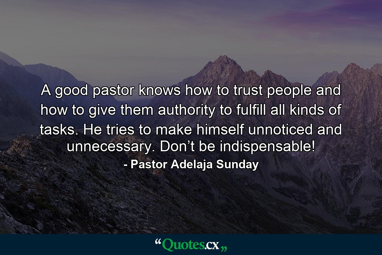 A good pastor knows how to trust people and how to give them authority to fulfill all kinds of tasks. He tries to make himself unnoticed and unnecessary. Don’t be indispensable! - Quote by Pastor Adelaja Sunday