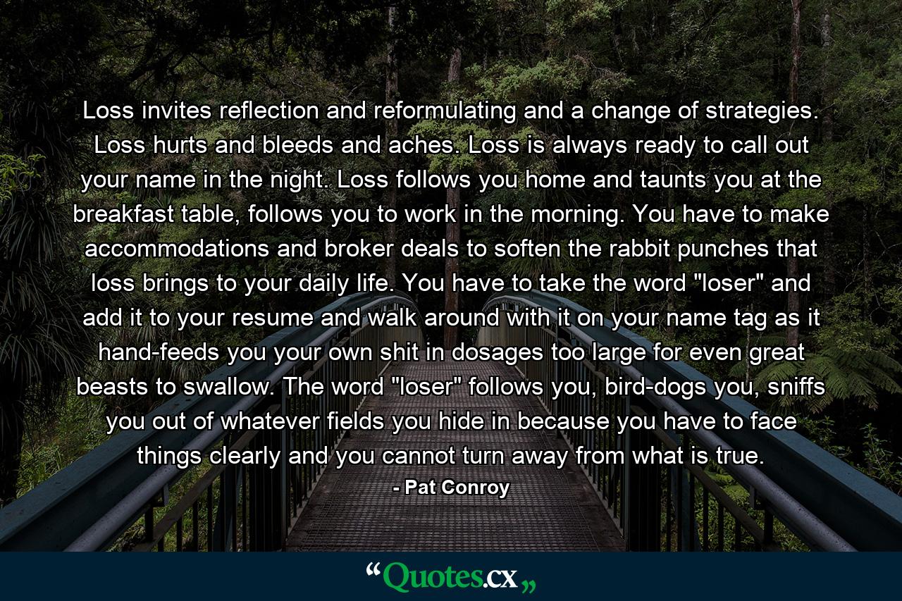 Loss invites reflection and reformulating and a change of strategies. Loss hurts and bleeds and aches. Loss is always ready to call out your name in the night. Loss follows you home and taunts you at the breakfast table, follows you to work in the morning. You have to make accommodations and broker deals to soften the rabbit punches that loss brings to your daily life. You have to take the word 