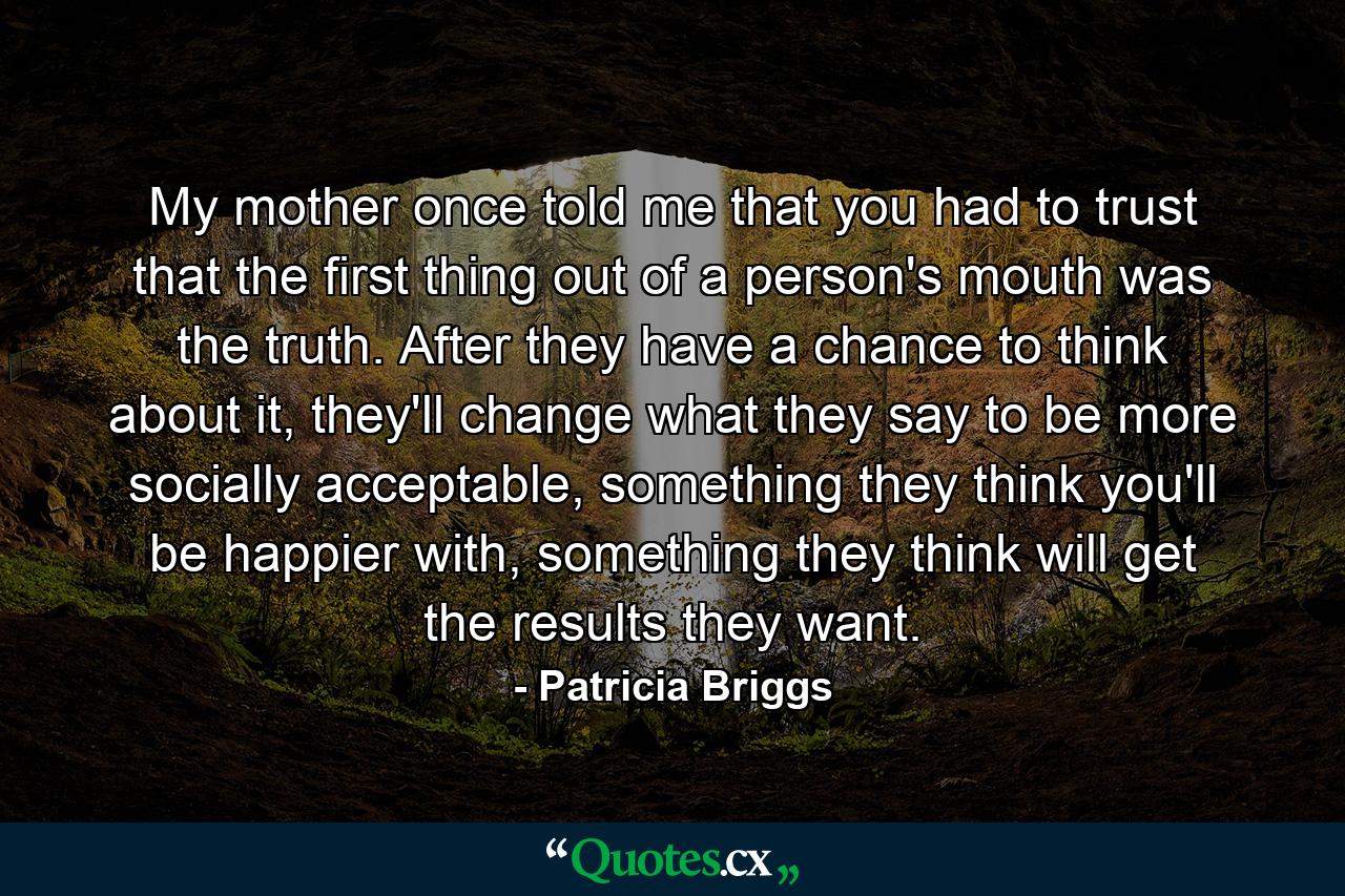 My mother once told me that you had to trust that the first thing out of a person's mouth was the truth. After they have a chance to think about it, they'll change what they say to be more socially acceptable, something they think you'll be happier with, something they think will get the results they want. - Quote by Patricia Briggs