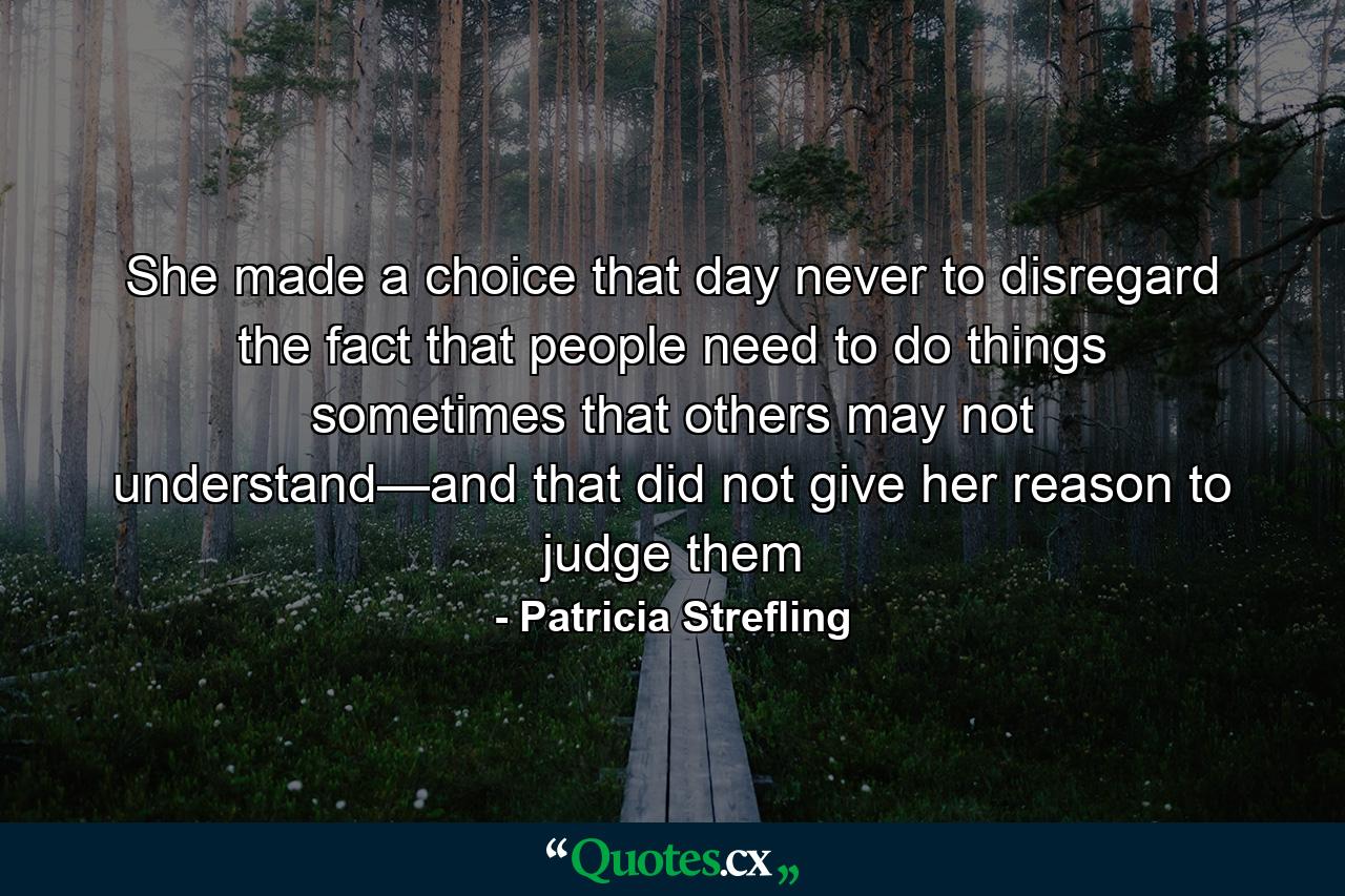 She made a choice that day never to disregard the fact that people need to do things sometimes that others may not understand—and that did not give her reason to judge them - Quote by Patricia Strefling