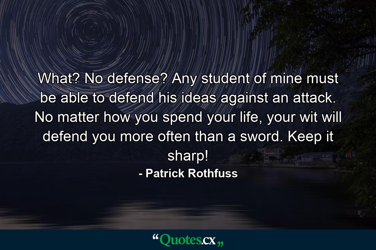 What? No defense? Any student of mine must be able to defend his ideas against an attack. No matter how you spend your life, your wit will defend you more often than a sword. Keep it sharp! - Quote by Patrick Rothfuss