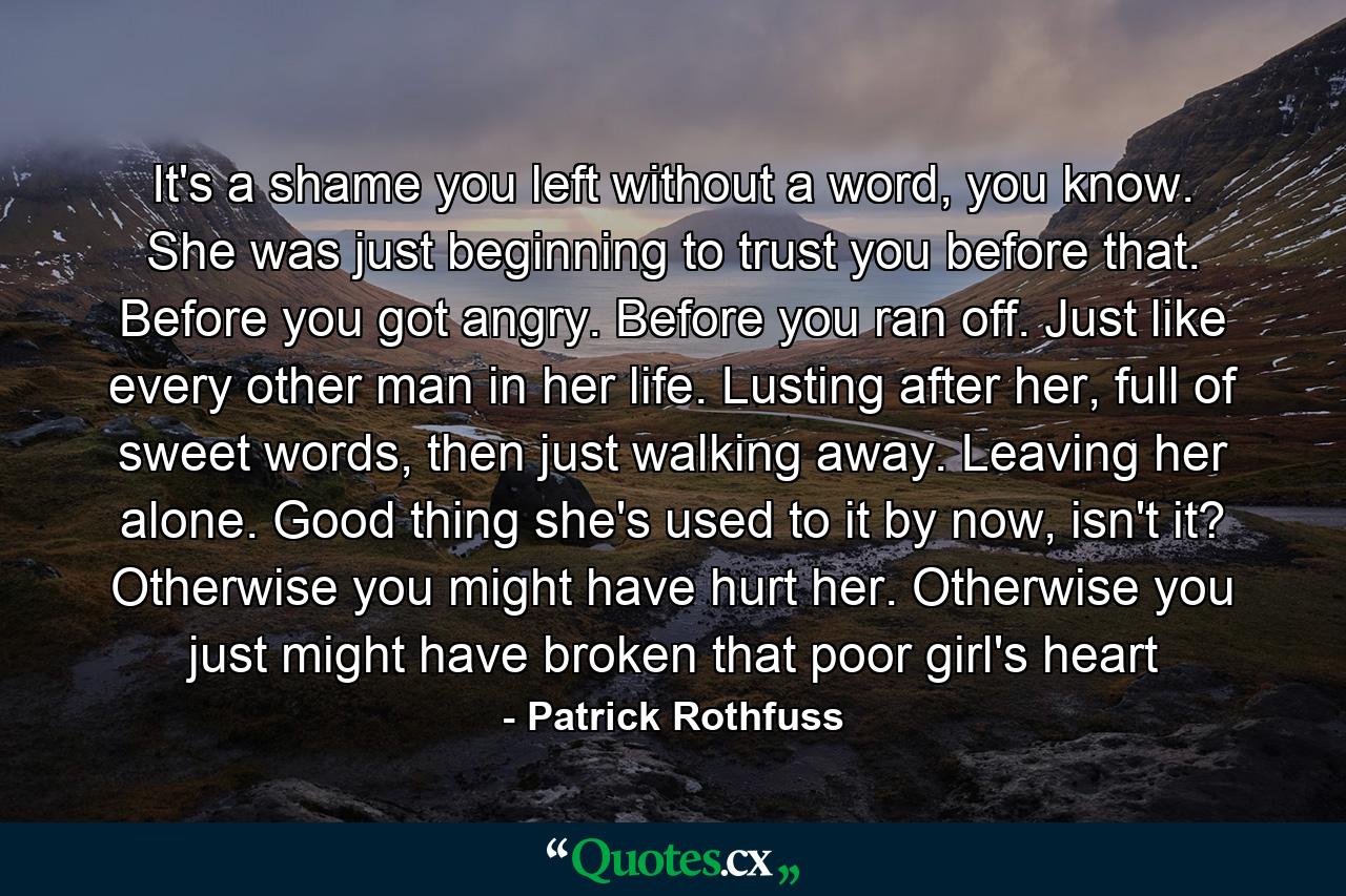 It's a shame you left without a word, you know. She was just beginning to trust you before that. Before you got angry. Before you ran off. Just like every other man in her life. Lusting after her, full of sweet words, then just walking away. Leaving her alone. Good thing she's used to it by now, isn't it? Otherwise you might have hurt her. Otherwise you just might have broken that poor girl's heart - Quote by Patrick Rothfuss