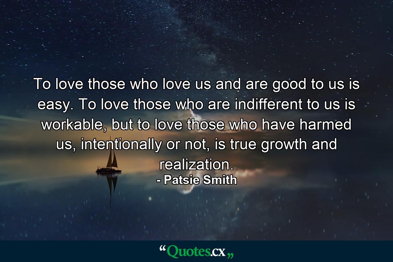 To love those who love us and are good to us is easy. To love those who are indifferent to us is workable, but to love those who have harmed us, intentionally or not, is true growth and realization. - Quote by Patsie Smith