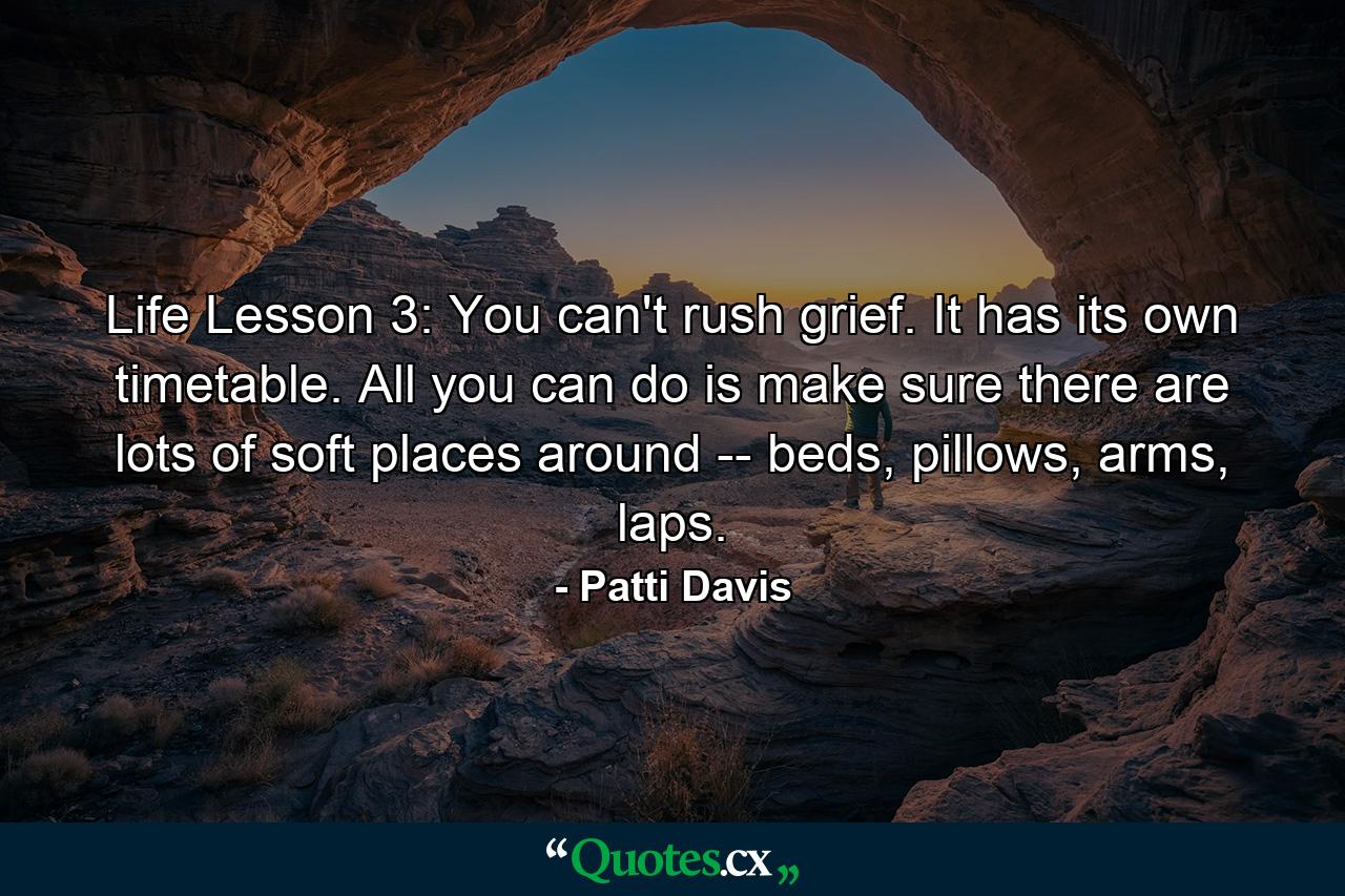 Life Lesson 3: You can't rush grief. It has its own timetable. All you can do is make sure there are lots of soft places around -- beds, pillows, arms, laps. - Quote by Patti Davis