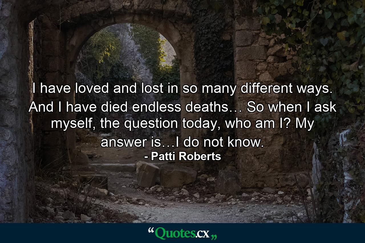 I have loved and lost in so many different ways. And I have died endless deaths… So when I ask myself, the question today, who am I? My answer is…I do not know. - Quote by Patti Roberts