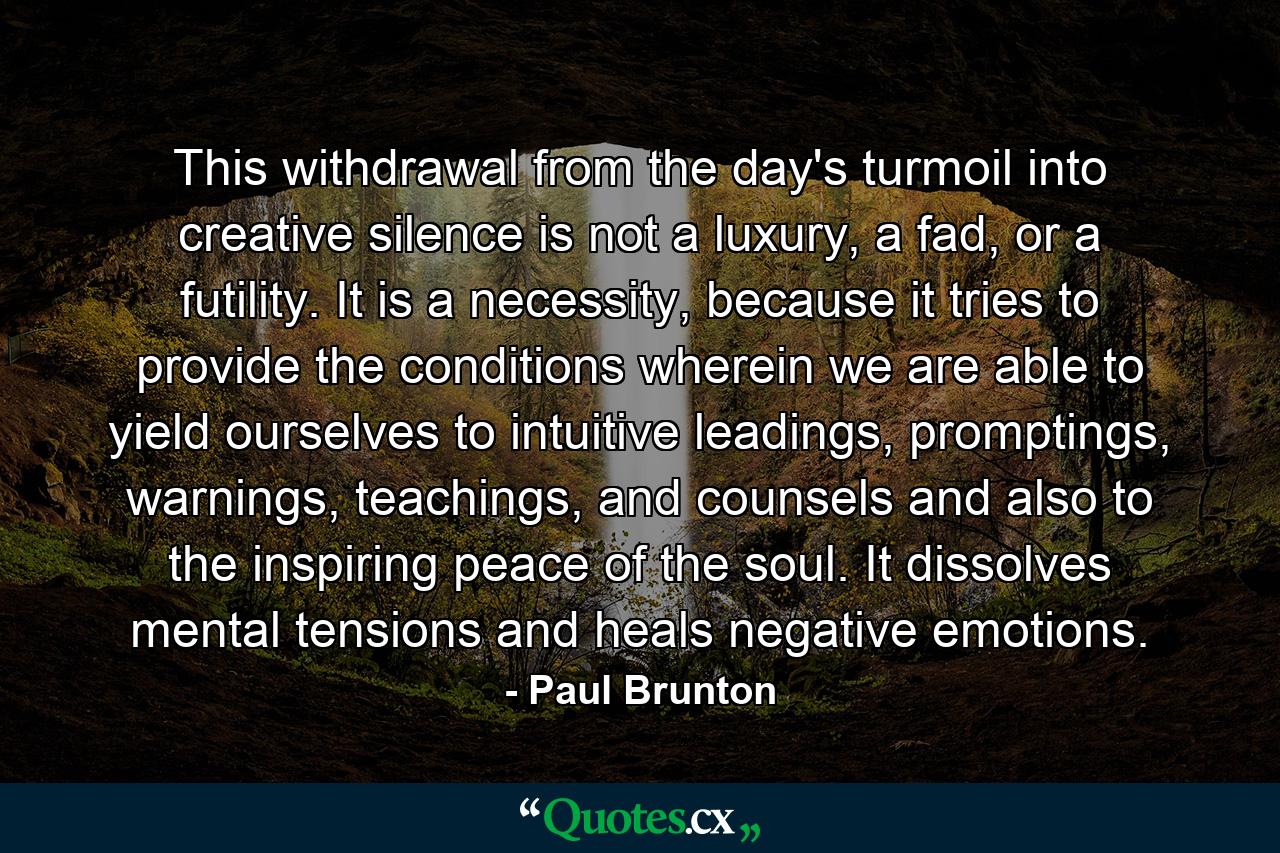 This withdrawal from the day's turmoil into creative silence is not a luxury, a fad, or a futility. It is a necessity, because it tries to provide the conditions wherein we are able to yield ourselves to intuitive leadings, promptings, warnings, teachings, and counsels and also to the inspiring peace of the soul. It dissolves mental tensions and heals negative emotions. - Quote by Paul Brunton