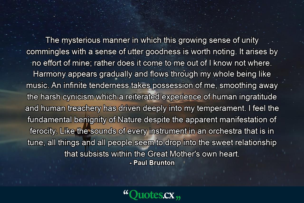 The mysterious manner in which this growing sense of unity commingles with a sense of utter goodness is worth noting. It arises by no effort of mine; rather does it come to me out of I know not where. Harmony appears gradually and flows through my whole being like music. An infinite tenderness takes possession of me, smoothing away the harsh cynicism which a reiterated experience of human ingratitude and human treachery has driven deeply into my temperament. I feel the fundamental benignity of Nature despite the apparent manifestation of ferocity. Like the sounds of every instrument in an orchestra that is in tune, all things and all people seem to drop into the sweet relationship that subsists within the Great Mother's own heart. - Quote by Paul Brunton