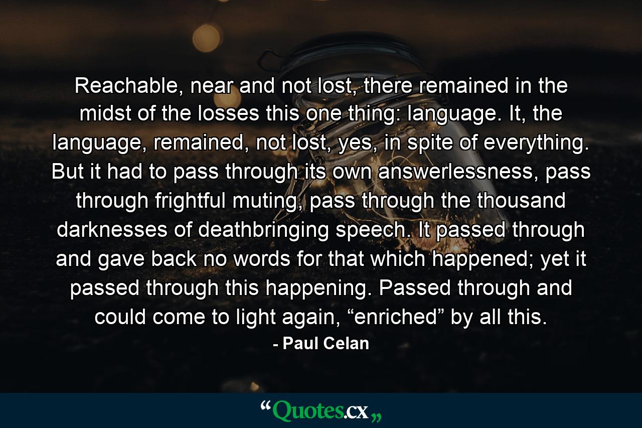 Reachable, near and not lost, there remained in the midst of the losses this one thing: language. It, the language, remained, not lost, yes, in spite of everything. But it had to pass through its own answerlessness, pass through frightful muting, pass through the thousand darknesses of deathbringing speech. It passed through and gave back no words for that which happened; yet it passed through this happening. Passed through and could come to light again, “enriched” by all this. - Quote by Paul Celan