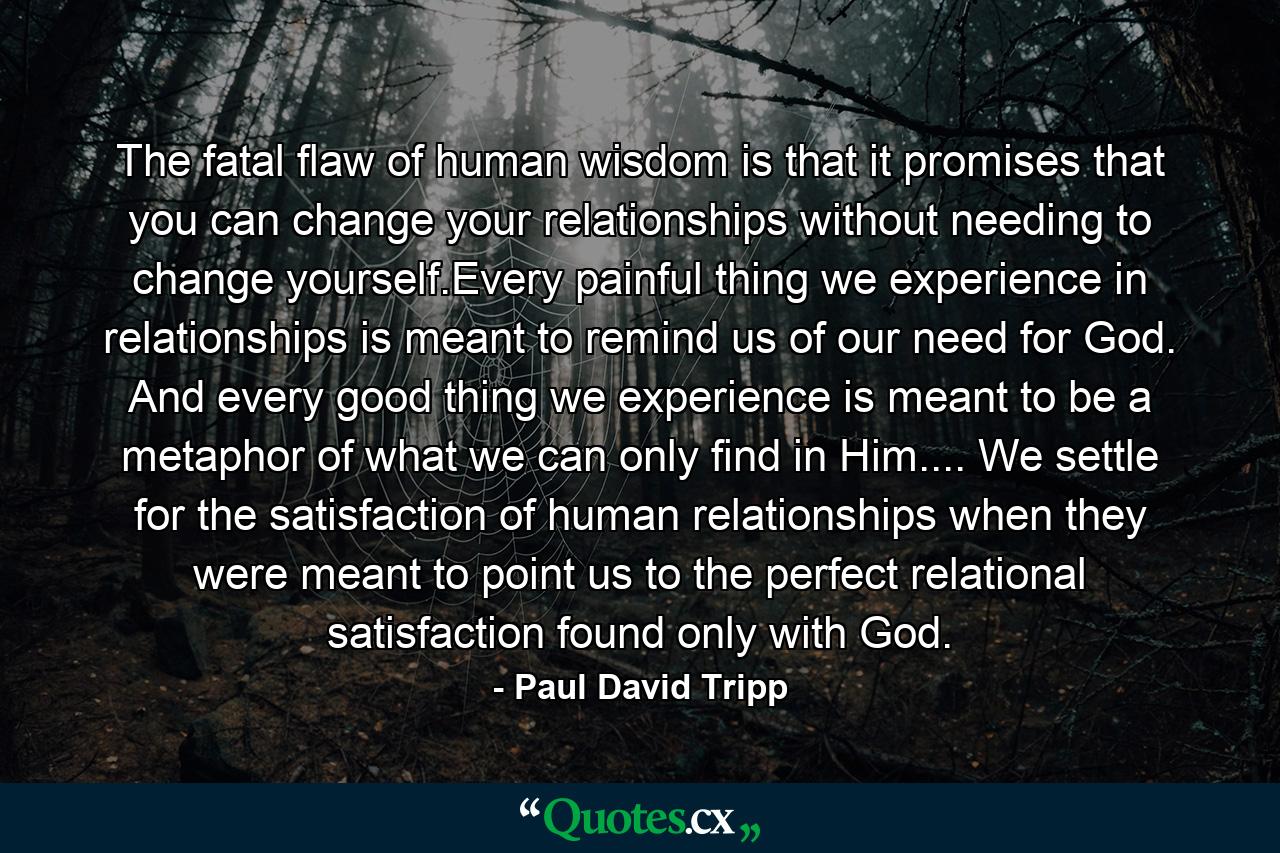 The fatal flaw of human wisdom is that it promises that you can change your relationships without needing to change yourself.Every painful thing we experience in relationships is meant to remind us of our need for God. And every good thing we experience is meant to be a metaphor of what we can only find in Him.... We settle for the satisfaction of human relationships when they were meant to point us to the perfect relational satisfaction found only with God. - Quote by Paul David Tripp