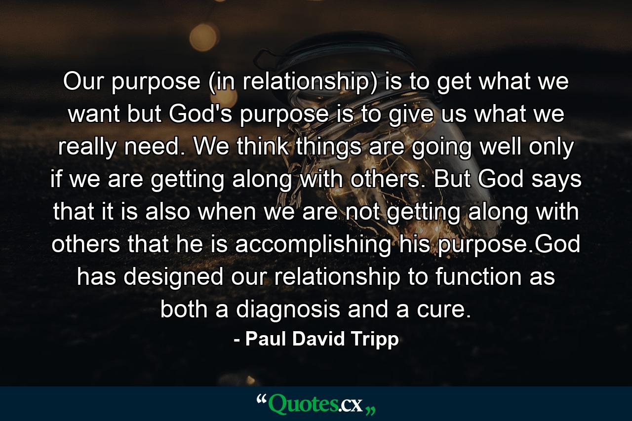 Our purpose (in relationship) is to get what we want but God's purpose is to give us what we really need. We think things are going well only if we are getting along with others. But God says that it is also when we are not getting along with others that he is accomplishing his purpose.God has designed our relationship to function as both a diagnosis and a cure. - Quote by Paul David Tripp