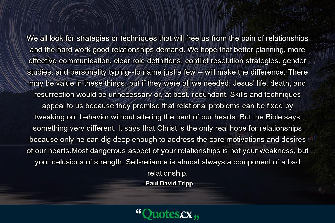 We all look for strategies or techniques that will free us from the pain of relationships and the hard work good relationships demand. We hope that better planning, more effective communication, clear role definitions, conflict resolution strategies, gender studies, and personality typing--to name just a few -- will make the difference. There may be value in these things, but if they were all we needed, Jesus' life, death, and resurrection would be unnecessary or, at best, redundant. Skills and techniques appeal to us because they promise that relational problems can be fixed by tweaking our behavior without altering the bent of our hearts. But the Bible says something very different. It says that Christ is the only real hope for relationships because only he can dig deep enough to address the core motivations and desires of our hearts.Most dangerous aspect of your relationships is not your weakness, but your delusions of strength. Self-reliance is almost always a component of a bad relationship. - Quote by Paul David Tripp