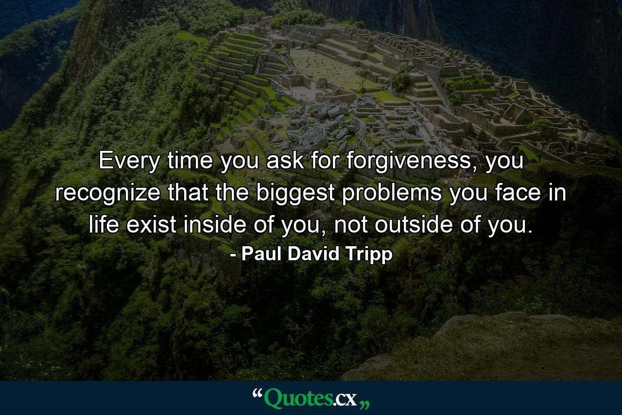 Every time you ask for forgiveness, you recognize that the biggest problems you face in life exist inside of you, not outside of you. - Quote by Paul David Tripp