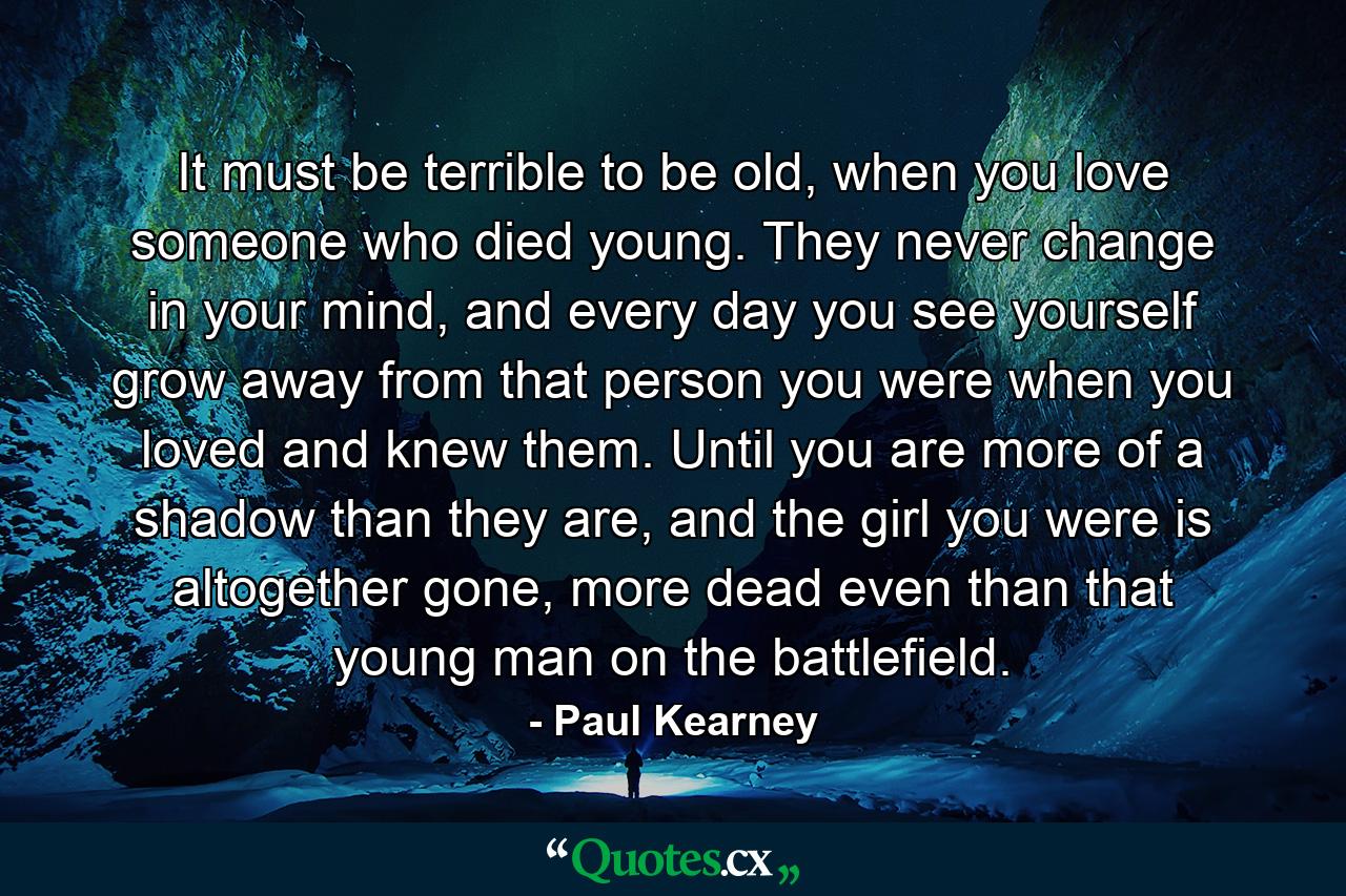 It must be terrible to be old, when you love someone who died young. They never change in your mind, and every day you see yourself grow away from that person you were when you loved and knew them. Until you are more of a shadow than they are, and the girl you were is altogether gone, more dead even than that young man on the battlefield. - Quote by Paul Kearney