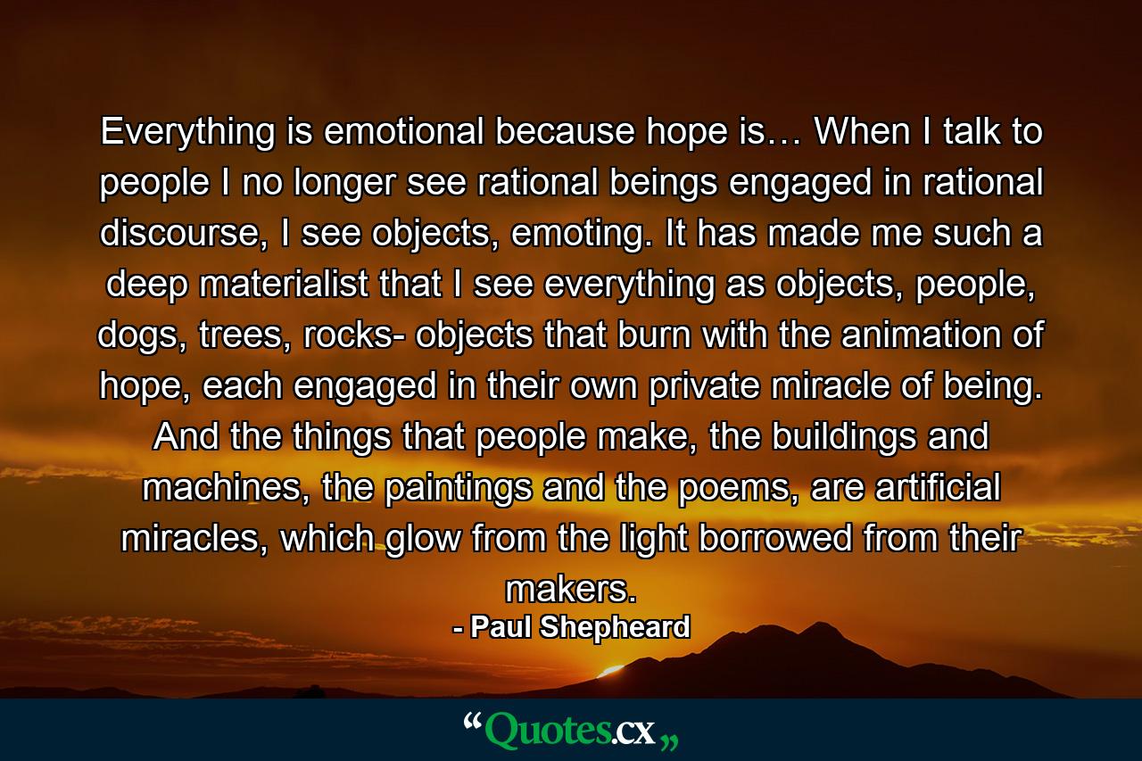 Everything is emotional because hope is… When I talk to people I no longer see rational beings engaged in rational discourse, I see objects, emoting. It has made me such a deep materialist that I see everything as objects, people, dogs, trees, rocks- objects that burn with the animation of hope, each engaged in their own private miracle of being. And the things that people make, the buildings and machines, the paintings and the poems, are artificial miracles, which glow from the light borrowed from their makers. - Quote by Paul Shepheard