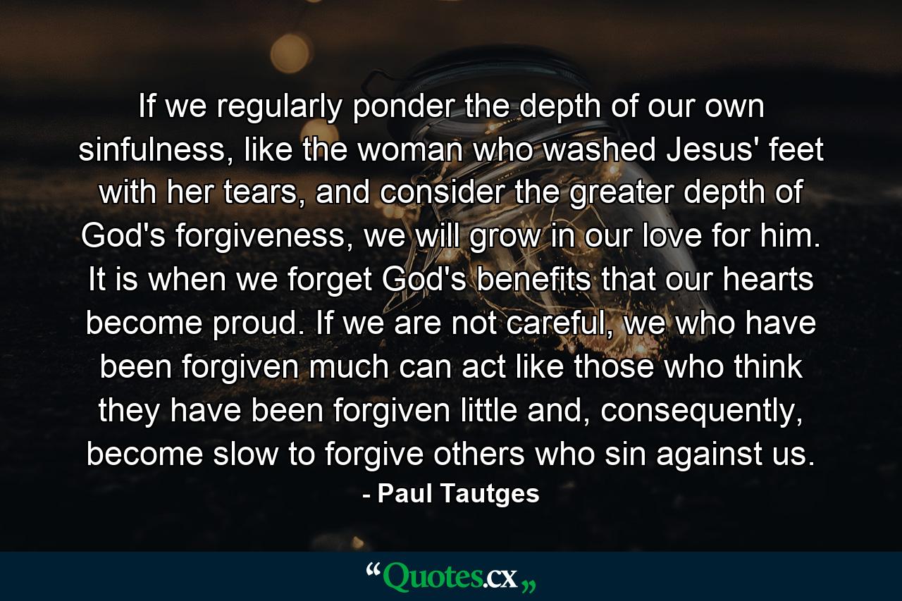 If we regularly ponder the depth of our own sinfulness, like the woman who washed Jesus' feet with her tears, and consider the greater depth of God's forgiveness, we will grow in our love for him. It is when we forget God's benefits that our hearts become proud. If we are not careful, we who have been forgiven much can act like those who think they have been forgiven little and, consequently, become slow to forgive others who sin against us. - Quote by Paul Tautges