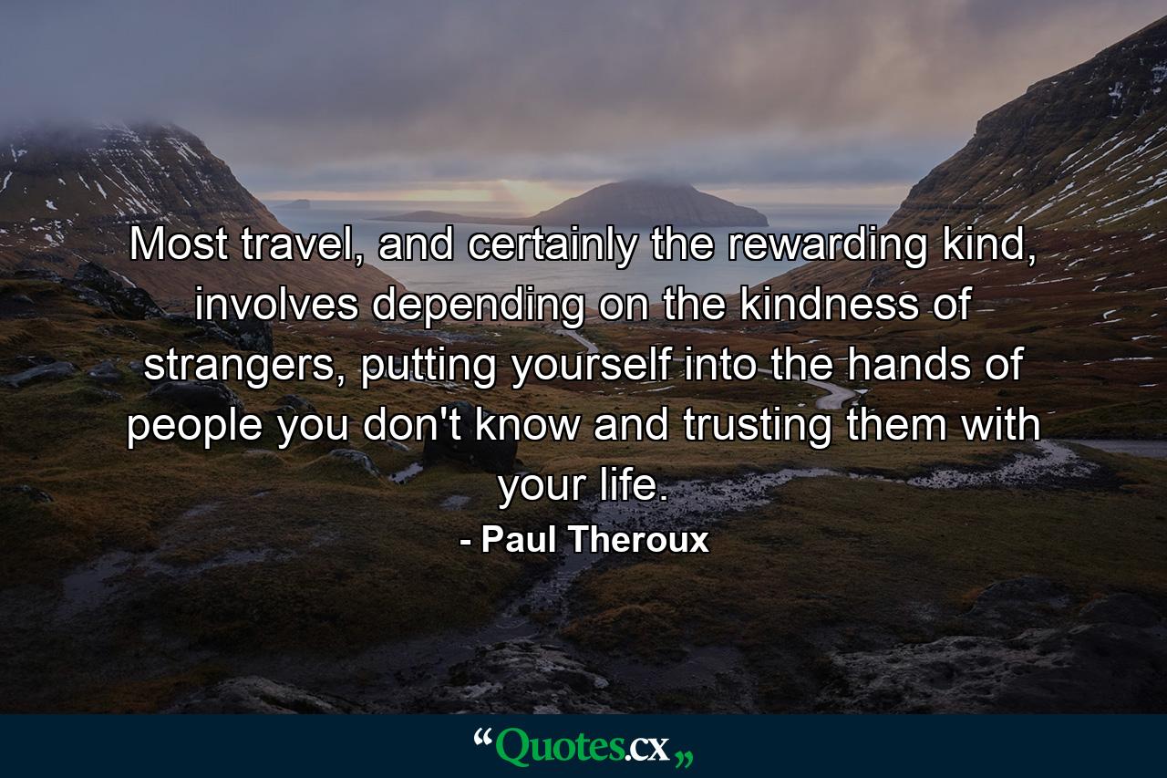 Most travel, and certainly the rewarding kind, involves depending on the kindness of strangers, putting yourself into the hands of people you don't know and trusting them with your life. - Quote by Paul Theroux