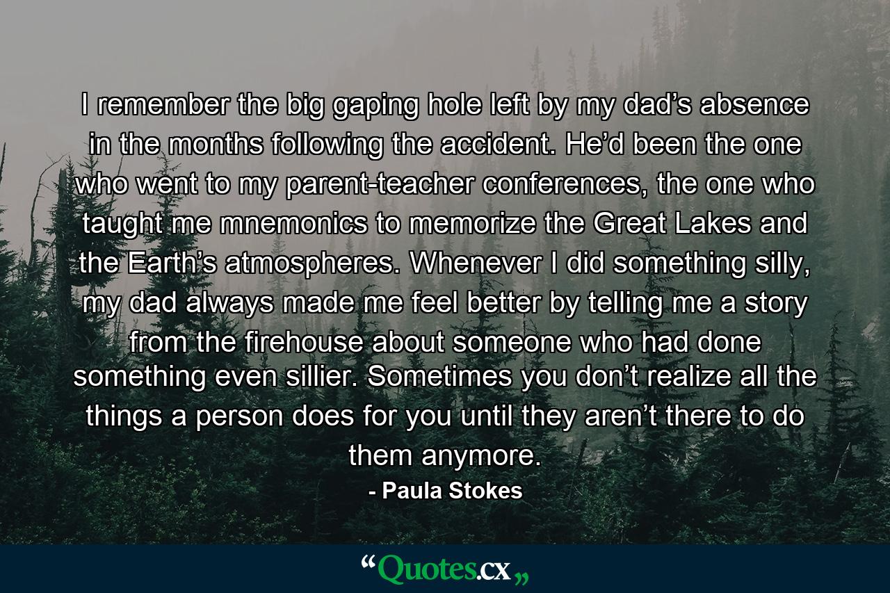 I remember the big gaping hole left by my dad’s absence in the months following the accident. He’d been the one who went to my parent-teacher conferences, the one who taught me mnemonics to memorize the Great Lakes and the Earth’s atmospheres. Whenever I did something silly, my dad always made me feel better by telling me a story from the firehouse about someone who had done something even sillier. Sometimes you don’t realize all the things a person does for you until they aren’t there to do them anymore. - Quote by Paula Stokes