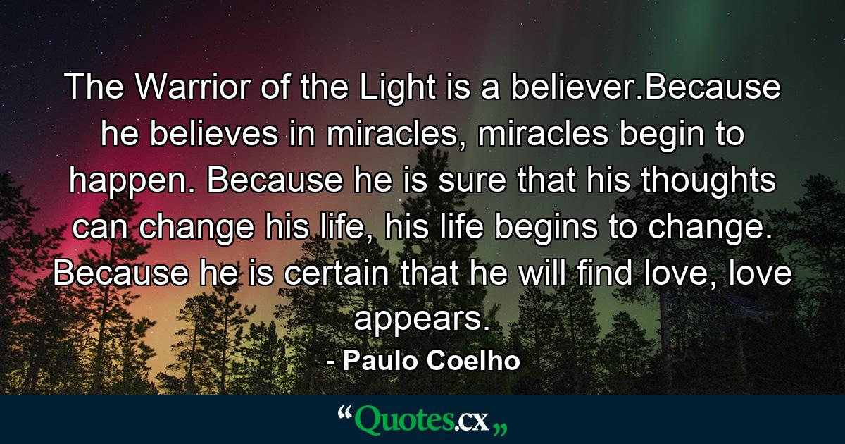 The Warrior of the Light is a believer.Because he believes in miracles, miracles begin to happen. Because he is sure that his thoughts can change his life, his life begins to change. Because he is certain that he will find love, love appears. - Quote by Paulo Coelho