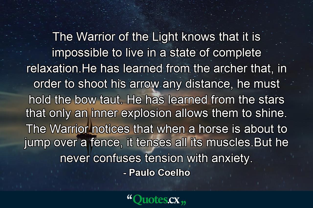 The Warrior of the Light knows that it is impossible to live in a state of complete relaxation.He has learned from the archer that, in order to shoot his arrow any distance, he must hold the bow taut. He has learned from the stars that only an inner explosion allows them to shine. The Warrior notices that when a horse is about to jump over a fence, it tenses all its muscles.But he never confuses tension with anxiety. - Quote by Paulo Coelho