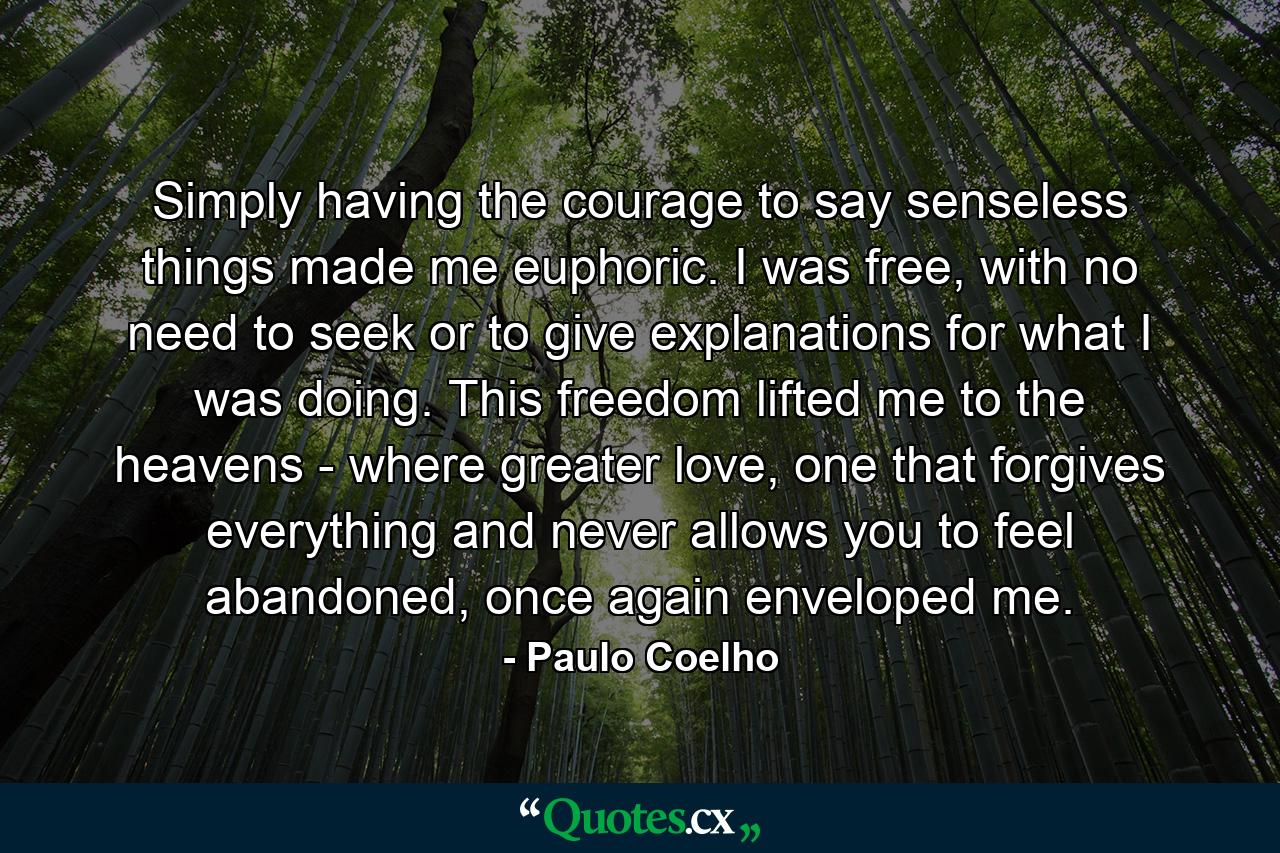 Simply having the courage to say senseless things made me euphoric. I was free, with no need to seek or to give explanations for what I was doing. This freedom lifted me to the heavens - where greater love, one that forgives everything and never allows you to feel abandoned, once again enveloped me. - Quote by Paulo Coelho