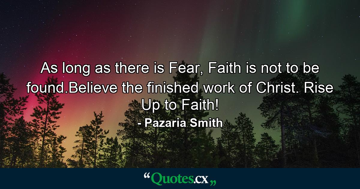 As long as there is Fear, Faith is not to be found.Believe the finished work of Christ. Rise Up to Faith! - Quote by Pazaria Smith