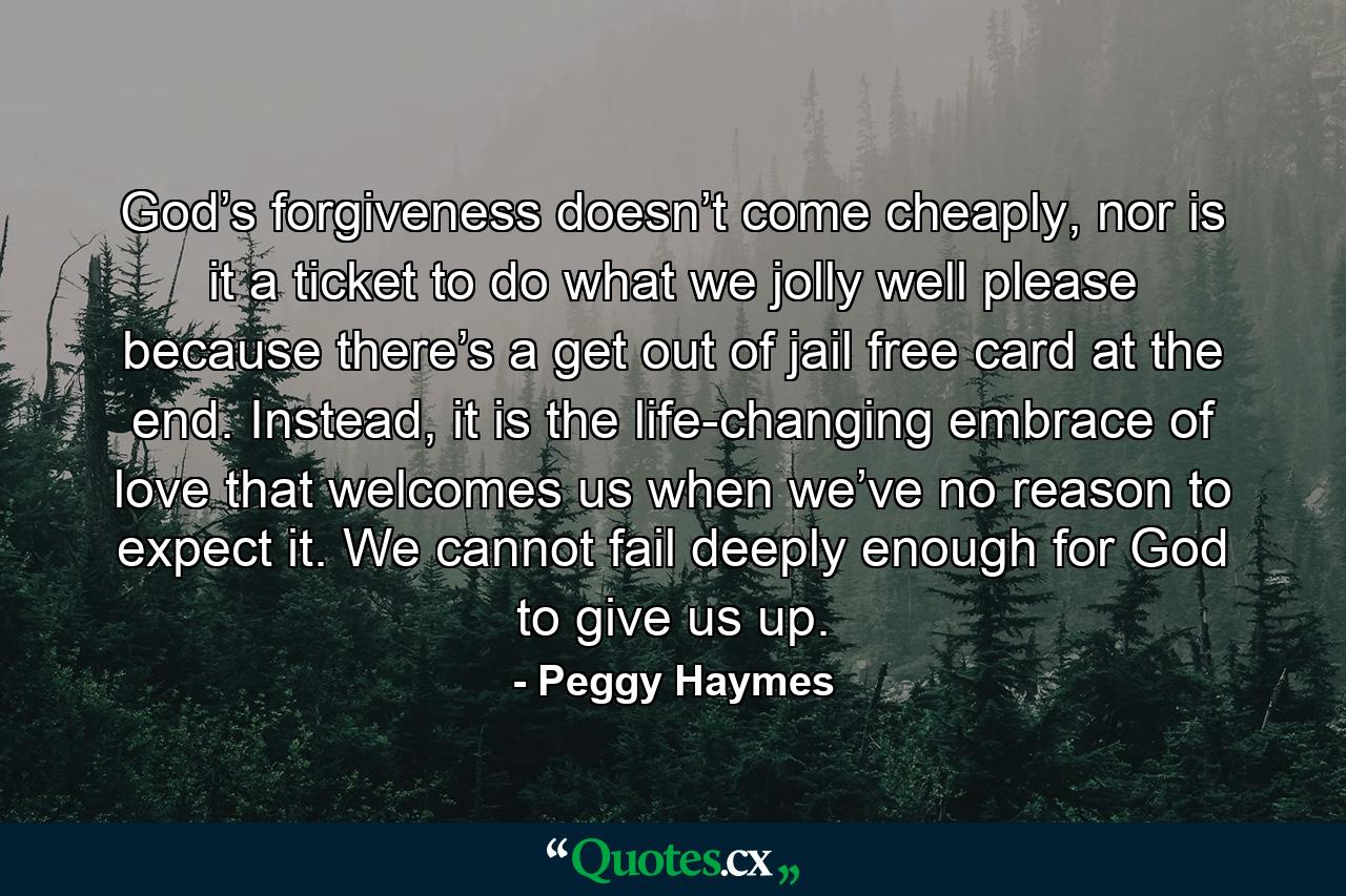 God’s forgiveness doesn’t come cheaply, nor is it a ticket to do what we jolly well please because there’s a get out of jail free card at the end. Instead, it is the life-changing embrace of love that welcomes us when we’ve no reason to expect it. We cannot fail deeply enough for God to give us up. - Quote by Peggy Haymes