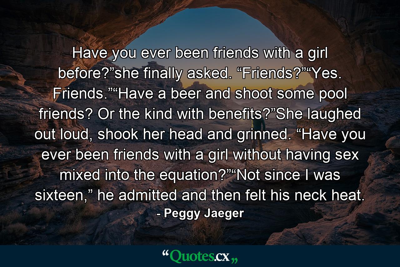 Have you ever been friends with a girl before?”she finally asked. “Friends?”“Yes. Friends.”“Have a beer and shoot some pool friends? Or the kind with benefits?”She laughed out loud, shook her head and grinned. “Have you ever been friends with a girl without having sex mixed into the equation?”“Not since I was sixteen,” he admitted and then felt his neck heat. - Quote by Peggy Jaeger