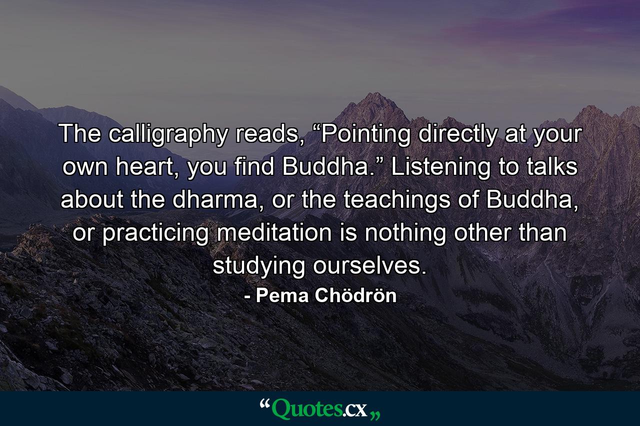 The calligraphy reads, “Pointing directly at your own heart, you find Buddha.” Listening to talks about the dharma, or the teachings of Buddha, or practicing meditation is nothing other than studying ourselves. - Quote by Pema Chödrön