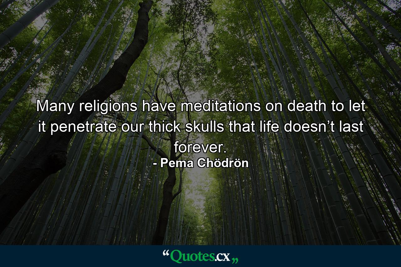 Many religions have meditations on death to let it penetrate our thick skulls that life doesn’t last forever. - Quote by Pema Chödrön