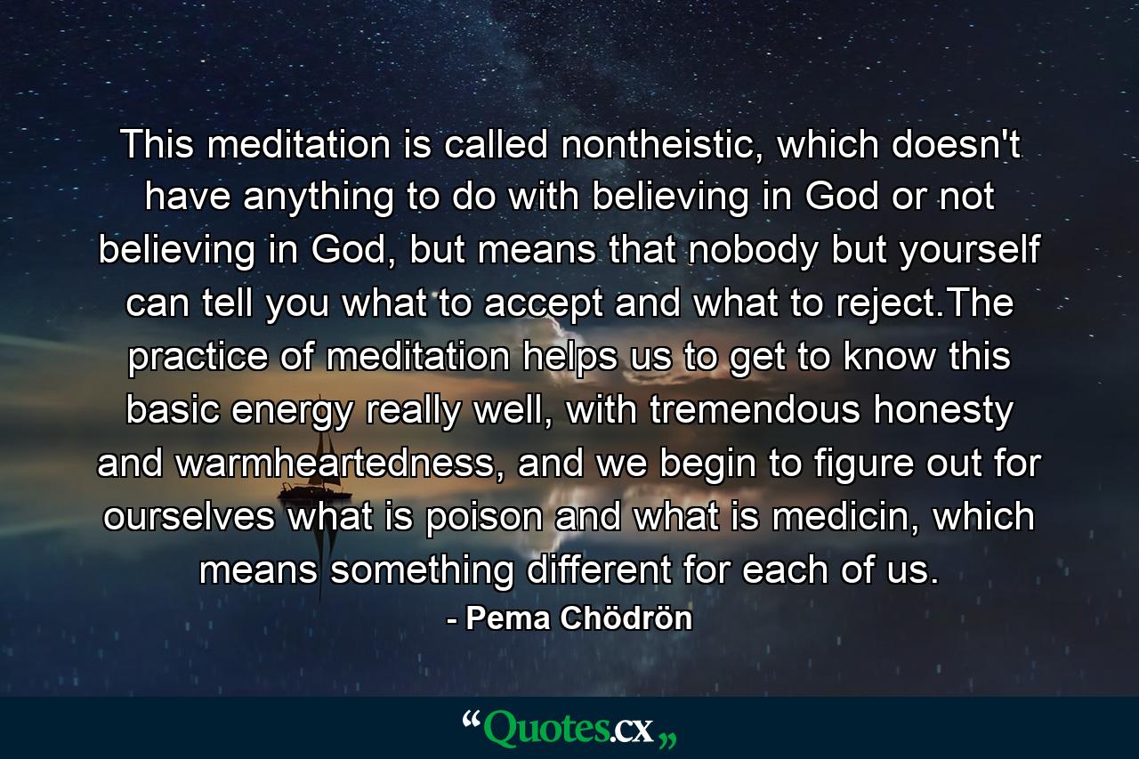 This meditation is called nontheistic, which doesn't have anything to do with believing in God or not believing in God, but means that nobody but yourself can tell you what to accept and what to reject.The practice of meditation helps us to get to know this basic energy really well, with tremendous honesty and warmheartedness, and we begin to figure out for ourselves what is poison and what is medicin, which means something different for each of us. - Quote by Pema Chödrön