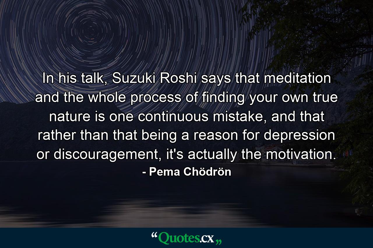 In his talk, Suzuki Roshi says that meditation and the whole process of finding your own true nature is one continuous mistake, and that rather than that being a reason for depression or discouragement, it's actually the motivation. - Quote by Pema Chödrön