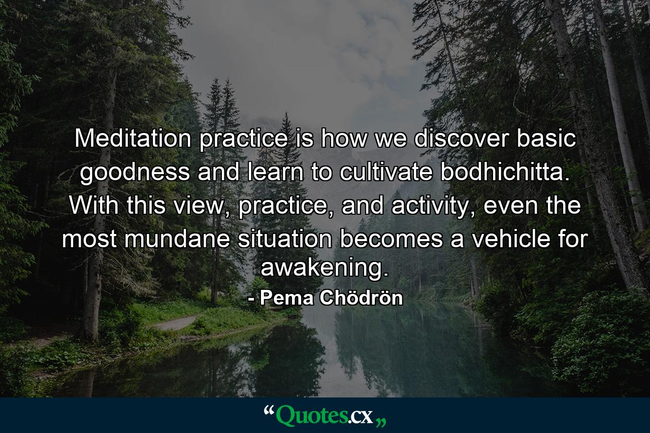 Meditation practice is how we discover basic goodness and learn to cultivate bodhichitta. With this view, practice, and activity, even the most mundane situation becomes a vehicle for awakening. - Quote by Pema Chödrön