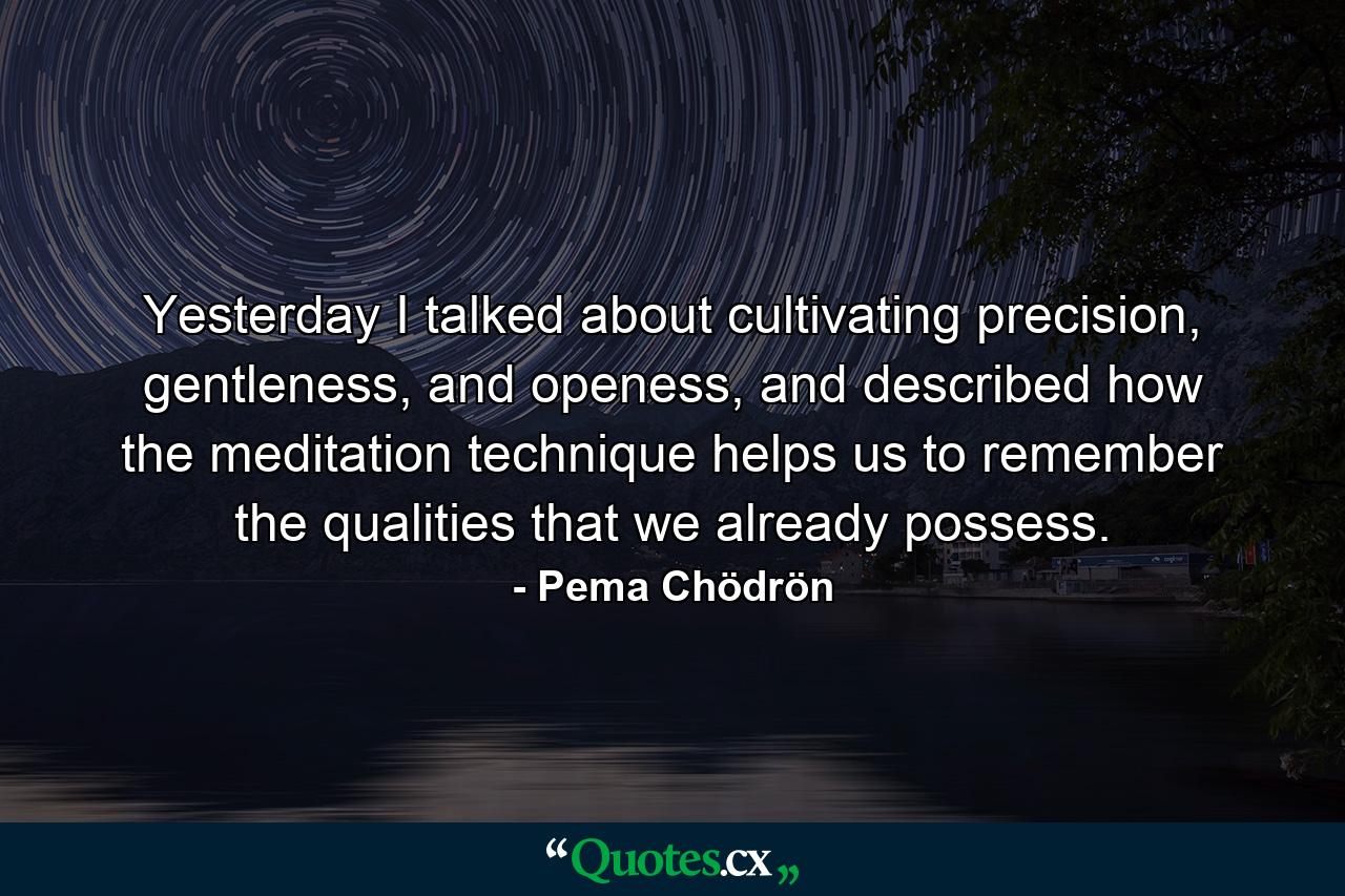 Yesterday I talked about cultivating precision, gentleness, and openess, and described how the meditation technique helps us to remember the qualities that we already possess. - Quote by Pema Chödrön